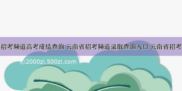 云南省招考频道高考成绩查询 云南省招考频道录取查询入口 云南省招考频道高