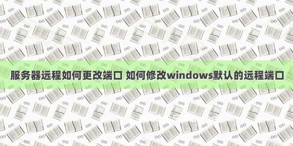 服务器远程如何更改端口 如何修改windows默认的远程端口