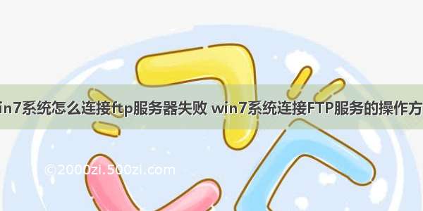 win7系统怎么连接ftp服务器失败 win7系统连接FTP服务的操作方法