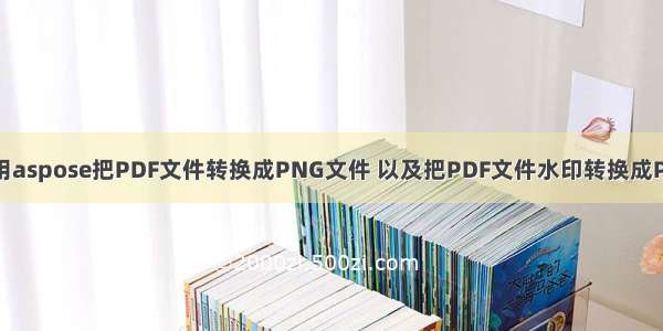 Java使用aspose把PDF文件转换成PNG文件 以及把PDF文件水印转换成PNG格式