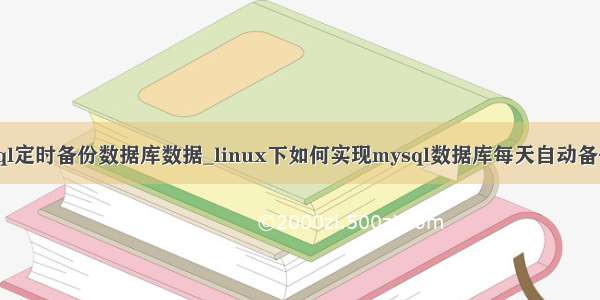 linux上mysql定时备份数据库数据_linux下如何实现mysql数据库每天自动备份定时备份...