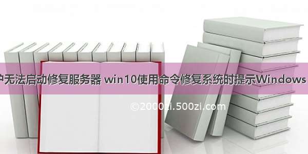 windows保护无法启动修复服务器 win10使用命令修复系统时提示Windows 资源保护无法