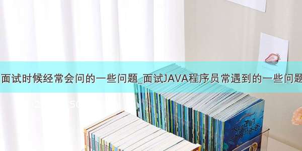 java程序员面试时候经常会问的一些问题_面试JAVA程序员常遇到的一些问题了解一下...