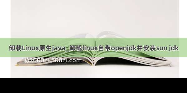 卸载Linux原生java_卸载linux自带openjdk并安装sun jdk