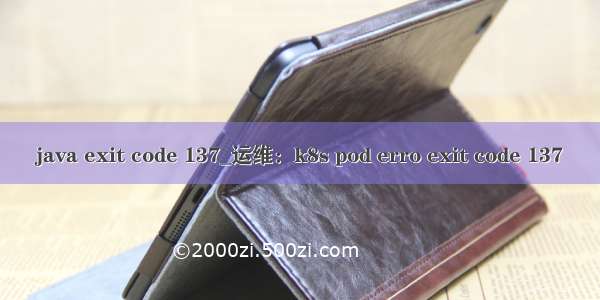 java exit code 137_运维：k8s pod erro exit code 137