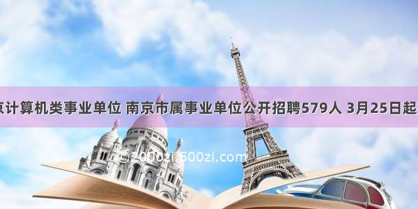 南京计算机类事业单位 南京市属事业单位公开招聘579人 3月25日起报名