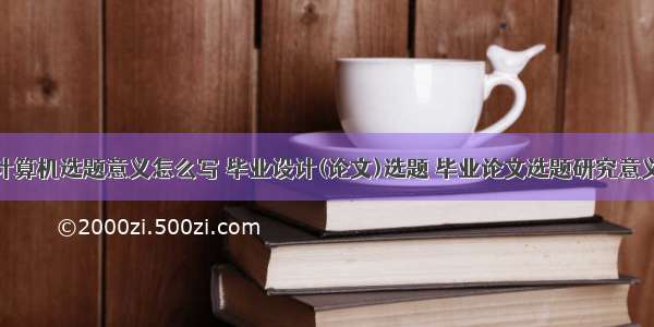 毕业设计计算机选题意义怎么写 毕业设计(论文)选题 毕业论文选题研究意义怎么写...