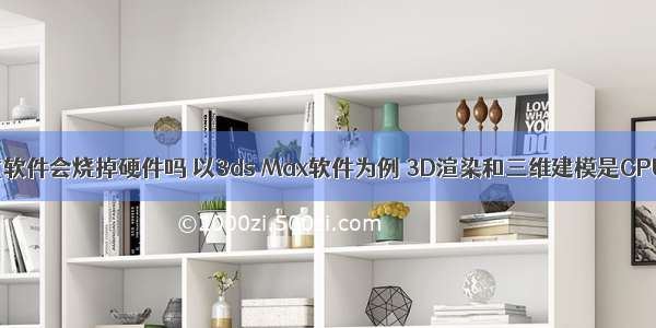 用3dmax测试软件会烧掉硬件吗 以3ds Max软件为例 3D渲染和三维建模是CPU重要还是显