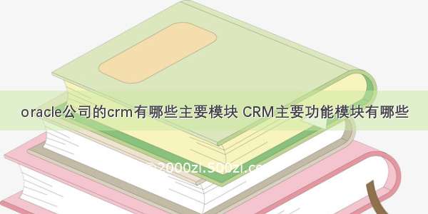 oracle公司的crm有哪些主要模块 CRM主要功能模块有哪些