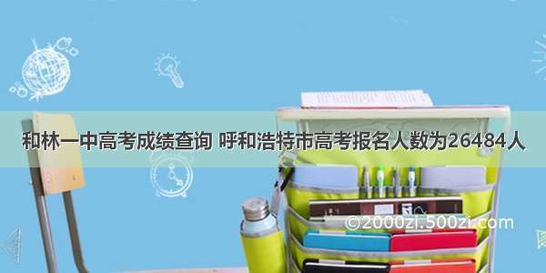 和林一中高考成绩查询 呼和浩特市高考报名人数为26484人