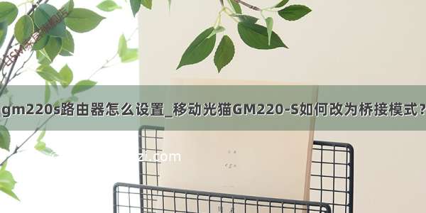 gm220s路由器怎么设置_移动光猫GM220-S如何改为桥接模式？