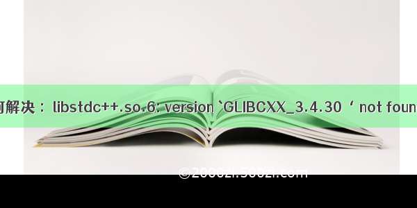 如何解决 ：libstdc++.so.6: version `GLIBCXX_3.4.30‘ not found