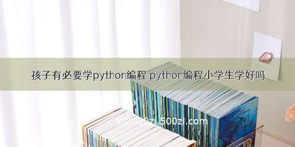 孩子有必要学python编程 python编程小学生学好吗