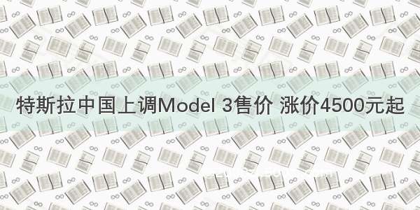 特斯拉中国上调Model 3售价 涨价4500元起