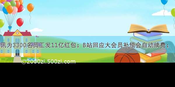 人均34万 腾讯为3300名员工发11亿红包；B站回应大会员补偿会自动续费；​小米销量超