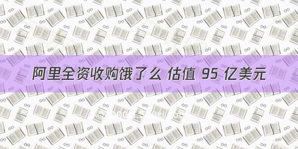 阿里全资收购饿了么 估值 95 亿美元