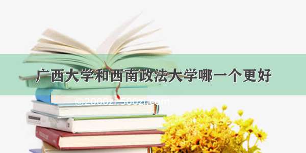 广西大学和西南政法大学哪一个更好