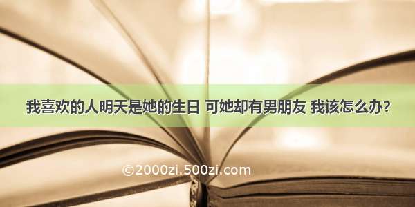 我喜欢的人明天是她的生日 可她却有男朋友 我该怎么办？