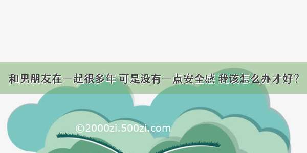 和男朋友在一起很多年 可是没有一点安全感 我该怎么办才好？