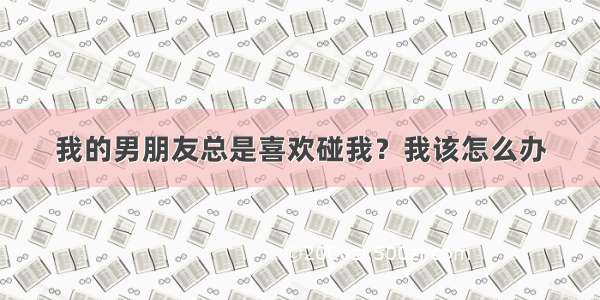 我的男朋友总是喜欢碰我？我该怎么办