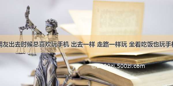 为什么男朋友出去时候总喜欢玩手机 出去一样 走路一样玩 坐着吃饭也玩手机。为什么