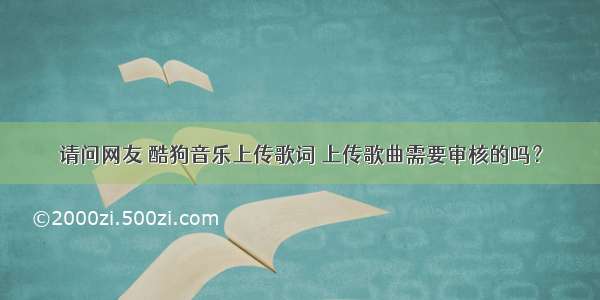 请问网友 酷狗音乐上传歌词 上传歌曲需要审核的吗？