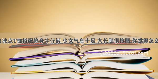 黑白波点T恤搭配修身牛仔裤 少女气息十足 大长腿很抢眼 你觉得怎么样？