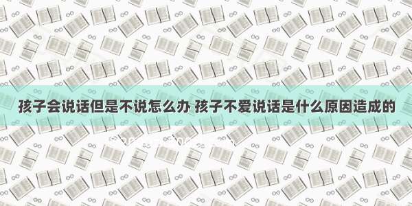 孩子会说话但是不说怎么办 孩子不爱说话是什么原因造成的