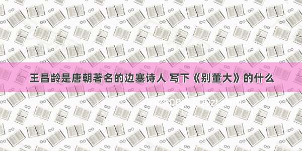 王昌龄是唐朝著名的边塞诗人 写下《别董大》的什么