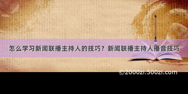 怎么学习新闻联播主持人的技巧？新闻联播主持人播音技巧