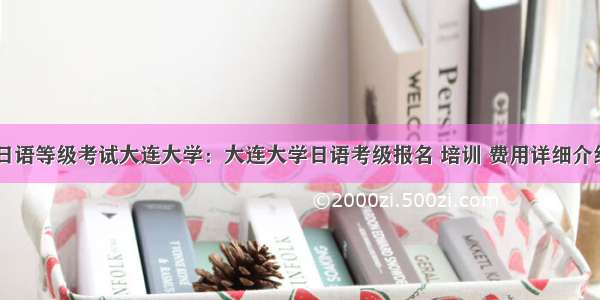 日语等级考试大连大学：大连大学日语考级报名 培训 费用详细介绍