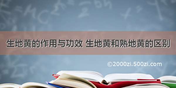 生地黄的作用与功效 生地黄和熟地黄的区别