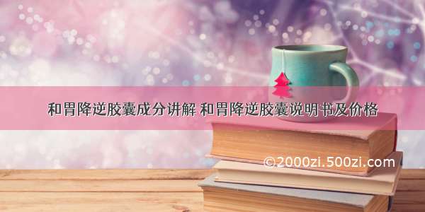 和胃降逆胶囊成分讲解 和胃降逆胶囊说明书及价格