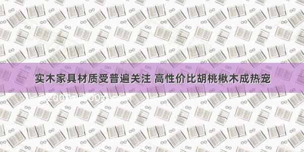 实木家具材质受普遍关注 高性价比胡桃楸木成热宠