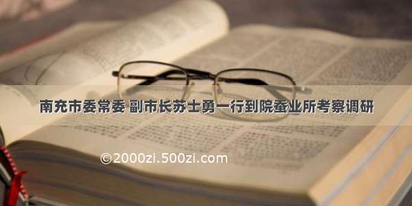 南充市委常委 副市长苏士勇一行到院蚕业所考察调研