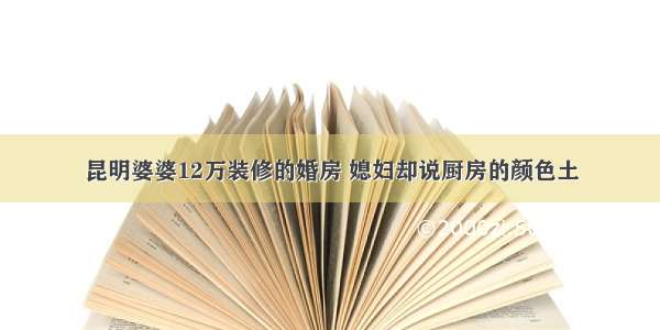 昆明婆婆12万装修的婚房 媳妇却说厨房的颜色土