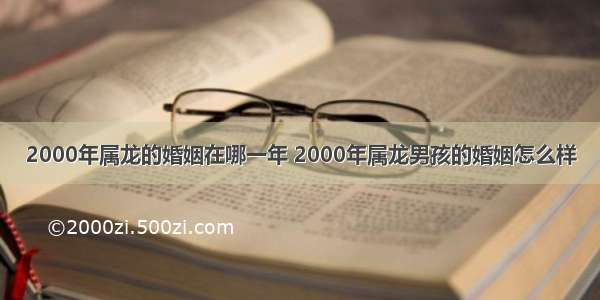 2000年属龙的婚姻在哪一年 2000年属龙男孩的婚姻怎么样