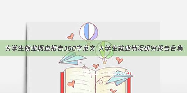 大学生就业调查报告300字范文 大学生就业情况研究报告合集