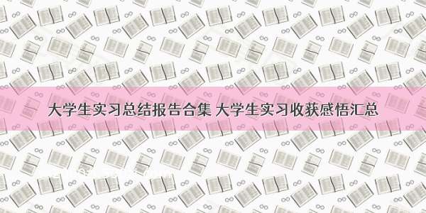 大学生实习总结报告合集 大学生实习收获感悟汇总