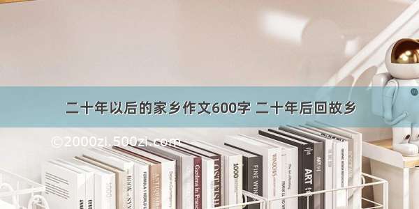 二十年以后的家乡作文600字 二十年后回故乡