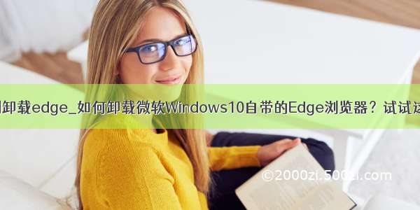 如何强制卸载edge_如何卸载微软Windows10自带的Edge浏览器？试试这个方法
