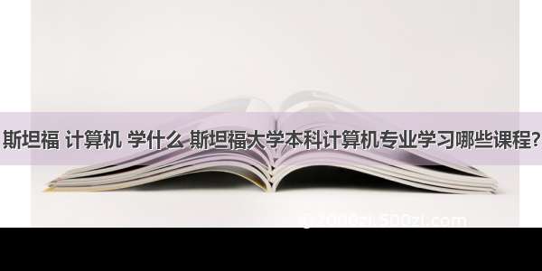 斯坦福 计算机 学什么 斯坦福大学本科计算机专业学习哪些课程？