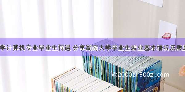 湖南大学计算机专业毕业生待遇 分享湖南大学毕业生就业基本情况及质量薪资...