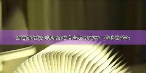 海南新农保和城居保年内合并 明年统一基础养老金