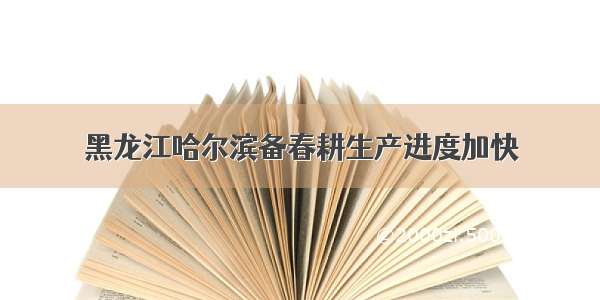 黑龙江哈尔滨备春耕生产进度加快