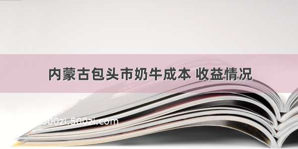 内蒙古包头市奶牛成本 收益情况