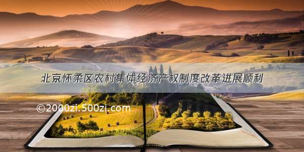 北京怀柔区农村集体经济产权制度改革进展顺利
