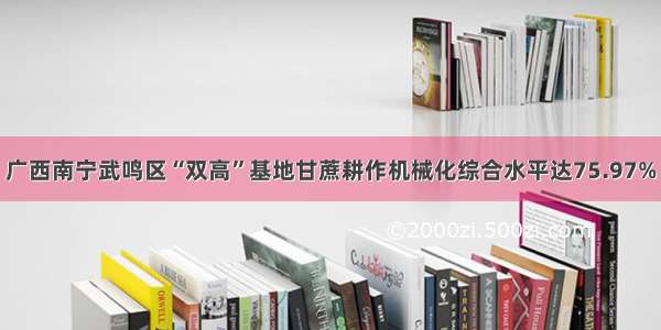 广西南宁武鸣区“双高”基地甘蔗耕作机械化综合水平达75.97%