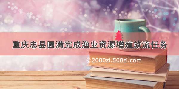 重庆忠县圆满完成渔业资源增殖放流任务