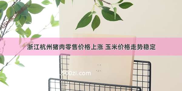 浙江杭州猪肉零售价格上涨 玉米价格走势稳定